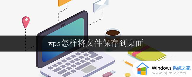 wps怎样将文件保存到桌面 wps如何将文件保存到桌面