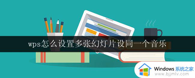 wps怎么设置多张幻灯片设同一个音乐 wps幻灯片多张幻灯片如何设置同一个音乐