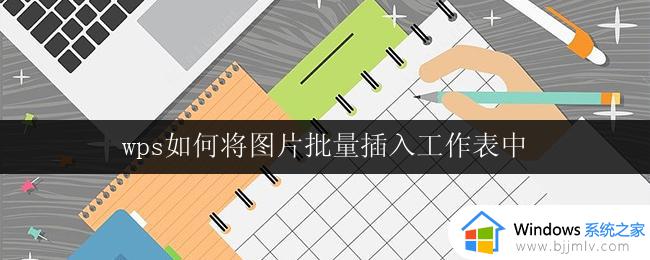 wps如何将图片批量插入工作表中 wps如何批量将图片插入工作表中