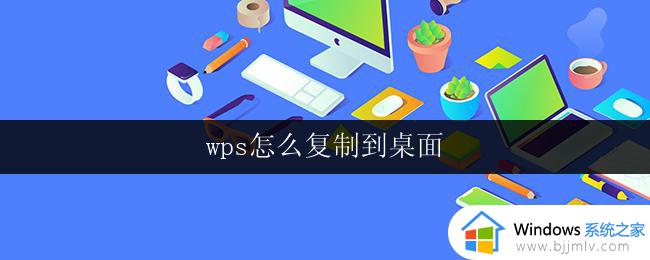 wps怎么复制到桌面 wps如何将表格复制到桌面